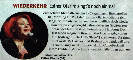Wiederkehr Esther Ofarim singt's noch einmal. Zum letzten Mal hatte sie ihn 1969 gesungen, ihren groen Hit  "Morning Of My Life". Esther Ofarim strubte sich lange, wurde berredet, um ihn schlielich doch wieder zum besten zu geben, 44 Jahre spter im Groen Sendesaal des NDR in ihrer Heimatstadt Hamburg. Das fast schon magishe Konzert, das Ofarim gab, ist nun auf Tontrger ("Back On Stage") erschienen. Sie singt Kurz Weill, McCartney und Brahms und zeigt, da ihre Karriere lange nicht zu Ende ist. Ein Comeback mit ihrem Ex-Mann Abi schlo sie neulich allerdings aus. Efreut mit alten Hits: Esther Ofarim (64)