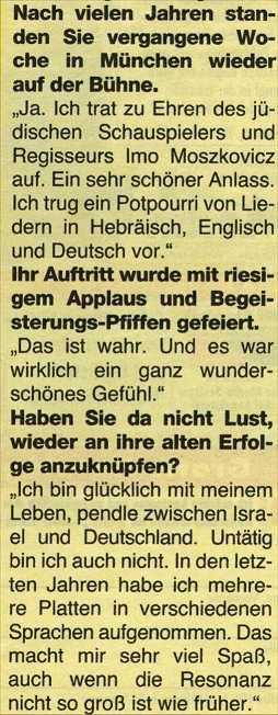 Nach vielen Jahren standen Sie vergangene Woche in Mnchen wieder auf der Bhne. "Ja. Ich trat zu Ehren des jdischen  Schauspielers und Regisseurs Imo Moszkovicz auf. Ein sehr schner Anlass. Ich trug ein Potpurri von Liedern in Hebrisch, Englisch und Deutsch vor." Ihr Auftritt wurde mit riesigem Applaus und Begeisterungs-Pfiffeln gefeiert. "Das ist wahr. Und es war wirklich ein ganz wunderschnes Gefhl." Haben Sie da nicht Lust, wieder an ihre alten Erfolge anzuknpfen? "Ich bin glcklich mit meinem Leben, pendle zwischen Israel und Deutschland. Unttig bin ich auch nicht. In den letzten Jahren habe ich mehrere Platten in verschiedenen Sprachen aufgenommen. Das machtmir sehr viel Spa, auch wenn die Resonanz nicht so gro ist wie frher."