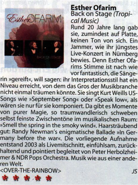Esther Ofarim - Back on Stage (Tropical Music) Rund 20 Jahre lang gab sie, zumindest auf Platte, keinen Ton von sich. Ein Jammer, wie ihr jüngstes Live-Konzert in Nürnberg bewies. Denn Esther Ofarims Stimme ist nach wie vor fantastisch, die Sängerin "gereift", will sagen: ihr Interpretationsstil hat ein Niveau erreicht, von dem das Gros der Musikbranche nicht einmal träumen könnte. Sie singt Kurt Weills US-Songs wie "September Song" oder "Speak low", als wären sie nur für sie komponiert. Da gibt es Momente von purer Magie, so traumwandlerlisch schweben selbst feinste Zwischentöne im musikalischen Raum: "Smell the spring in the smoky wind". Haarsträubend gut: Randy Newman's enigmatische Ballade "In Germany before the war". Die vorliegende Aufnahme entstand 2003 als Livemitschnitt, einfühlsam, zurückhaltend und pointiert begleitet von Peter Herbolzheimer & NDR Pops Orchestra. Musik wie aus einer anderen Welt. <OVER-THE-RAINBOW> JS