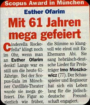 Cinderella Rockefella klingt noch im Ohr, wenn man an Esther Ofarim denkt! Lange war es still um die heute 61-Jhrige. Bei der Scopus-Gala im Mnchener Cuvillis-Theater wurde sie mega gefeiert. Die Figur so zierlich wie frher, die Stimme so klangvoll wie einst mit Ex-Ehemann Abi. Sie sang hebrisch-deutsche Lieder fr den Preistrger Imo Moszkowicz (77). Der Schauspieler und Regisseur hat sich ein Leben lang fr jdisch-deutsche Freundschaft engagiert.